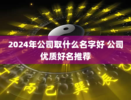 2024年公司取什么名字好 公司优质好名推荐