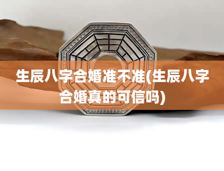 生辰八字合婚准不准(生辰八字合婚真的可信吗)