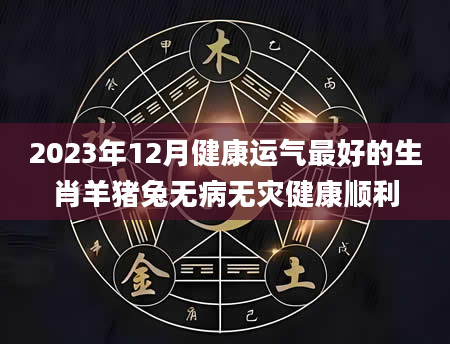 2023年12月健康运气最好的生肖羊猪兔无病无灾健康顺利