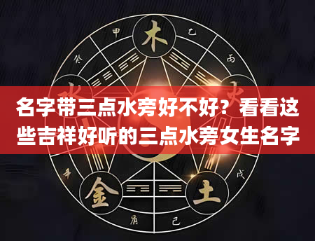 名字带三点水旁好不好？看看这些吉祥好听的三点水旁女生名字