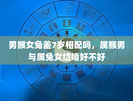男猴女兔差7岁相配吗，属猴男与属兔女结婚好不好