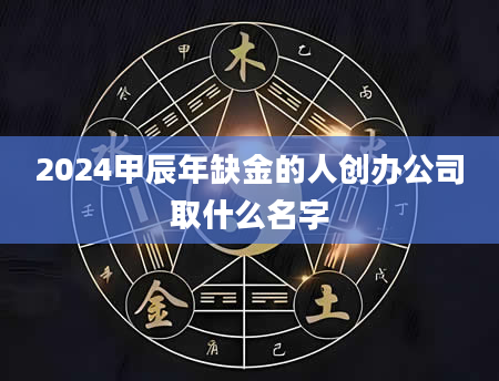 2024甲辰年缺金的人创办公司取什么名字