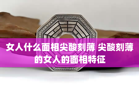 女人什么面相尖酸刻薄 尖酸刻薄的女人的面相特征