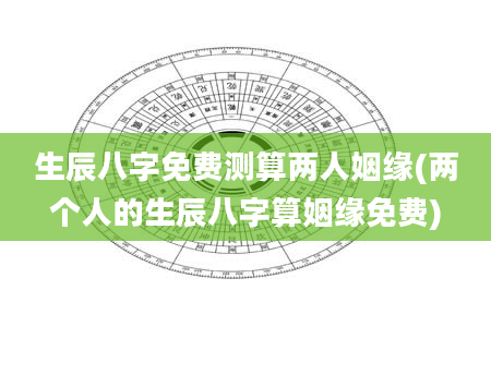 生辰八字免费测算两人姻缘(两个人的生辰八字算姻缘免费)