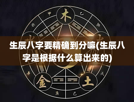 生辰八字要精确到分嘛(生辰八字是根据什么算出来的)