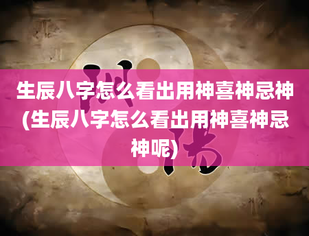 生辰八字怎么看出用神喜神忌神(生辰八字怎么看出用神喜神忌神呢)