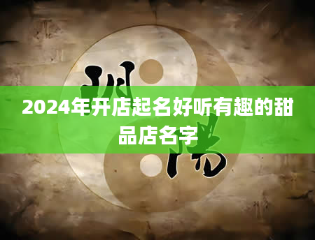 2024年开店起名好听有趣的甜品店名字