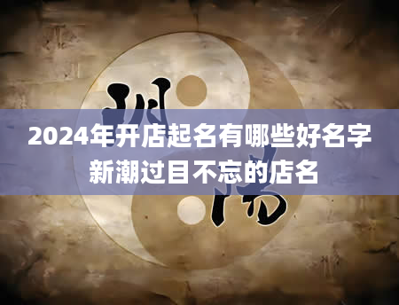 2024年开店起名有哪些好名字 新潮过目不忘的店名