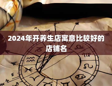2024年开养生店寓意比较好的店铺名