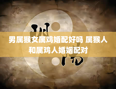 男属猴女属鸡婚配好吗 属猴人和属鸡人婚姻配对