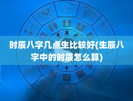 时辰八字几点生比较好(生辰八字中的时辰怎么算)