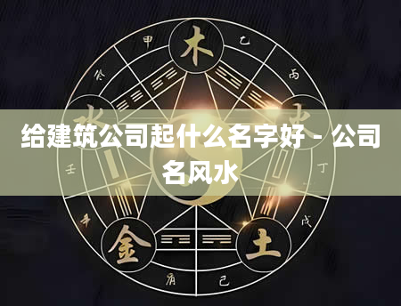 给建筑公司起什么名字好 - 公司名风水
