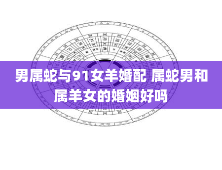 男属蛇与91女羊婚配 属蛇男和属羊女的婚姻好吗