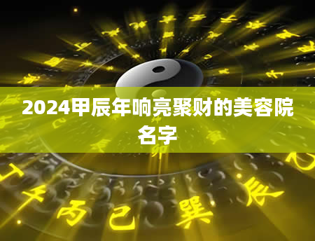 2024甲辰年响亮聚财的美容院名字