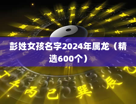 彭姓女孩名字2024年属龙（精选600个）