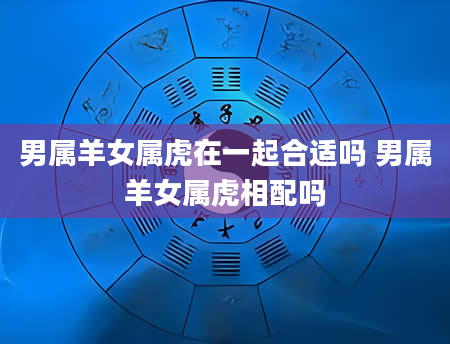 男属羊女属虎在一起合适吗 男属羊女属虎相配吗