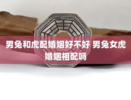 男兔和虎配婚姻好不好 男兔女虎婚姻相配吗