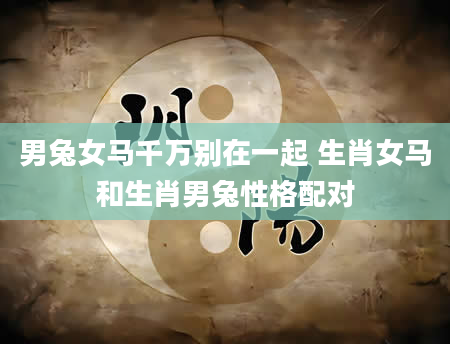 男兔女马千万别在一起 生肖女马和生肖男兔性格配对