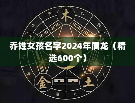 乔姓女孩名字2024年属龙（精选600个）