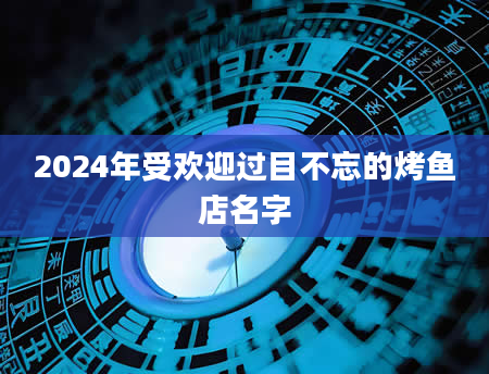 2024年受欢迎过目不忘的烤鱼店名字