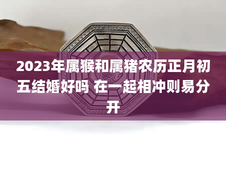 2023年属猴和属猪农历正月初五结婚好吗 在一起相冲则易分开