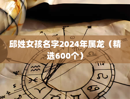 邱姓女孩名字2024年属龙（精选600个）