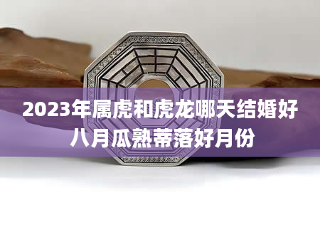 2023年属虎和虎龙哪天结婚好 八月瓜熟蒂落好月份
