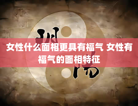女性什么面相更具有福气 女性有福气的面相特征