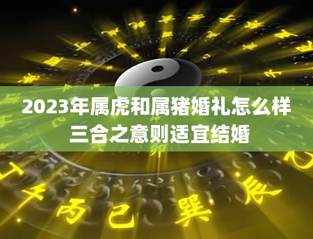 2023年属虎和属猪婚礼怎么样 三合之意则适宜结婚