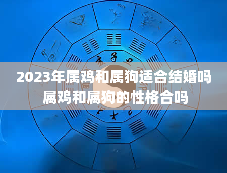 2023年属鸡和属狗适合结婚吗 属鸡和属狗的性格合吗