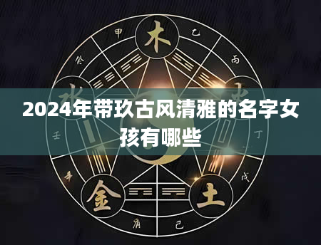 2024年带玖古风清雅的名字女孩有哪些