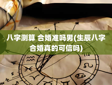 八字测算 合婚准吗男(生辰八字合婚真的可信吗)