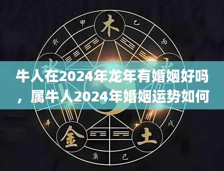 牛人在2024年龙年有婚姻好吗，属牛人2024年婚姻运势如何