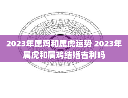 2023年属鸡和属虎运势 2023年属虎和属鸡结婚吉利吗