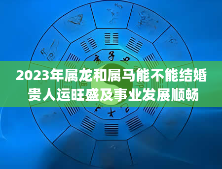 2023年属龙和属马能不能结婚 贵人运旺盛及事业发展顺畅