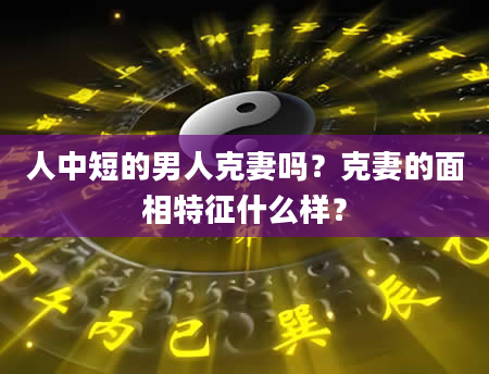 人中短的男人克妻吗？克妻的面相特征什么样？