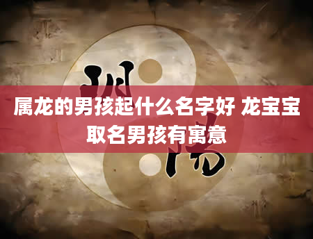 属龙的男孩起什么名字好 龙宝宝取名男孩有寓意