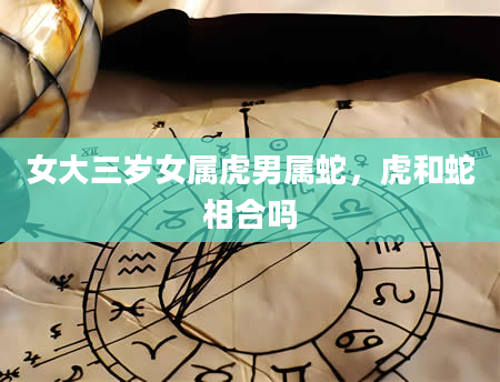 女大三岁女属虎男属蛇，虎和蛇相合吗