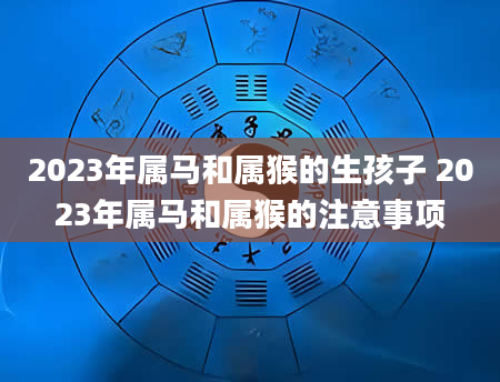 2023年属马和属猴的生孩子 2023年属马和属猴的注意事项