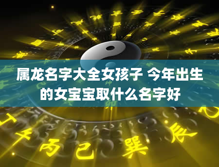 属龙名字大全女孩子 今年出生的女宝宝取什么名字好