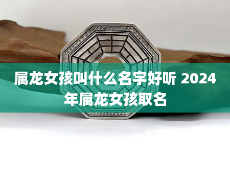 属龙女孩叫什么名字好听 2024年属龙女孩取名