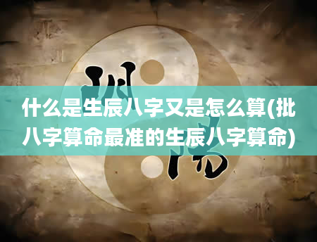 什么是生辰八字又是怎么算(批八字算命最准的生辰八字算命)