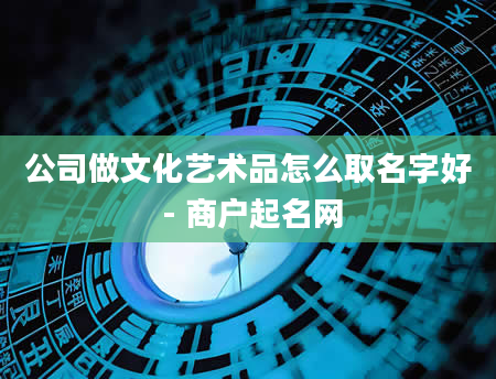 公司做文化艺术品怎么取名字好 - 商户起名网