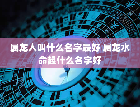 属龙人叫什么名字最好 属龙水命起什么名字好