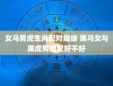 女马男虎生肖配对姻缘 属马女与属虎男婚配好不好