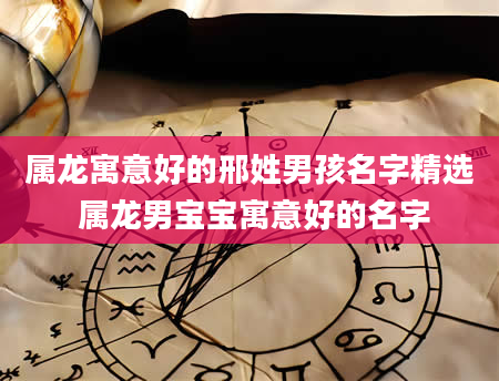 属龙寓意好的邢姓男孩名字精选 属龙男宝宝寓意好的名字