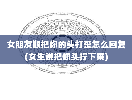 女朋友顺把你的头打歪怎么回复(女生说把你头拧下来)