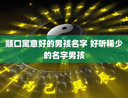顺口寓意好的男孩名字 好听稀少的名字男孩