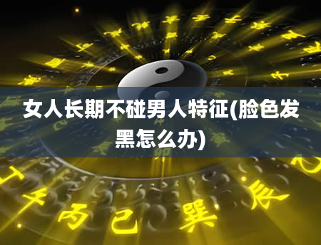 女人长期不碰男人特征(脸色发黑怎么办)