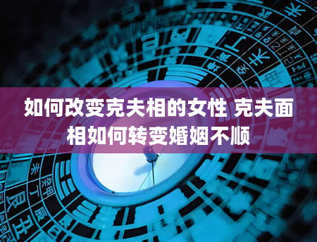 如何改变克夫相的女性 克夫面相如何转变婚姻不顺
